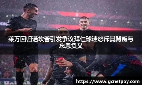 莱万回归诺坎普引发争议拜仁球迷怒斥其背叛与忘恩负义